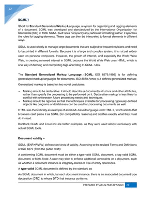 PREPARED BY ARUN PRATAP SINGH 22
22
SGML :
Short for Standard Generalized Markup Language, a system for organizing and tagging elements
of a document. SGML was developed and standardized by the International Organization for
Standards (ISO) in 1986. SGML itself does not specify any particular formatting; rather, it specifies
the rules for tagging elements. These tags can then be interpreted to format elements in different
ways.
SGML is used widely to manage large documents that are subject to frequent revisions and need
to be printed in different formats. Because it is a large and complex system, it is not yet widely
used on personal computers. However, the growth of Internet, and especially the World Wide
Web, is creating renewed interest in SGML because the World Wide Web uses HTML, which is
one way of defining and interpreting tags according to SGML rules.
The Standard Generalized Markup Language (SGML; ISO 8879:1986) is for defining
generalized markup languages for documents. ISO 8879 Annex A.1 defines generalized markup:
Generalized markup is based on two novel postulates:
 Markup should be declarative: it should describe a document's structure and other attributes,
rather than specify the processing to be performed on it. Declarative markup is less likely to
conflict with unforeseen future processing needs and techniques.
 Markup should be rigorous so that the techniques available for processing rigorously-defined
objects like programs anddatabases can be used for processing documents as well.
HTML was theoretically an example of an SGML-based language until HTML 5, which admits that
browsers can't parse it as SGML (for compatibility reasons) and codifies exactly what they must
do instead.
DocBook SGML and LinuxDoc are better examples, as they were used almost exclusively with
actual SGML tools.
Document validity –
SGML (ENR+WWW) defines two kinds of validity. According to the revised Terms and Definitions
of ISO 8879 (from the public draft):
A conforming SGML document must be either a type-valid SGML document, a tag-valid SGML
document, or both. Note: A user may wish to enforce additional constraints on a document, such
as whether a document instance is integrally-stored or free of entity references.
A type-valid SGML document is defined by the standard as
An SGML document in which, for each document instance, there is an associated document type
declaration (DTD) to whose DTD that instance conforms.
 