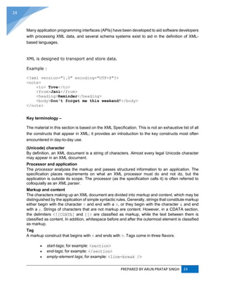 PREPARED BY ARUN PRATAP SINGH 24
24
Many application programming interfaces (APIs) have been developed to aid software developers
with processing XML data, and several schema systems exist to aid in the definition of XML-
based languages.
XML is designed to transport and store data.
Example :
<?xml version="1.0" encoding="UTF-8"?>
<note>
<to> Tove</to>
<from>Jani</from>
<heading>Reminder</heading>
<body>Don't forget me this weekend!</body>
</note>
Key terminology –
The material in this section is based on the XML Specification. This is not an exhaustive list of all
the constructs that appear in XML; it provides an introduction to the key constructs most often
encountered in day-to-day use.
(Unicode) character
By definition, an XML document is a string of characters. Almost every legal Unicode character
may appear in an XML document.
Processor and application
The processor analyzes the markup and passes structured information to an application. The
specification places requirements on what an XML processor must do and not do, but the
application is outside its scope. The processor (as the specification calls it) is often referred to
colloquially as an XML parser.
Markup and content
The characters making up an XML document are divided into markup and content, which may be
distinguished by the application of simple syntactic rules. Generally, strings that constitute markup
either begin with the character < and end with a >, or they begin with the character & and end
with a ;. Strings of characters that are not markup are content. However, in a CDATA section,
the delimiters <![CDATA[ and ]]> are classified as markup, while the text between them is
classified as content. In addition, whitespace before and after the outermost element is classified
as markup.
Tag
A markup construct that begins with < and ends with >. Tags come in three flavors:
 start-tags; for example: <section>
 end-tags; for example: </section>
 empty-element tags; for example: <line-break />
 