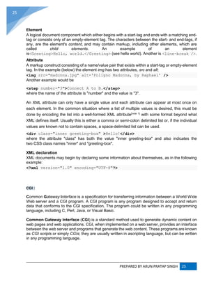 PREPARED BY ARUN PRATAP SINGH 25
25
Element
A logical document component which either begins with a start-tag and ends with a matching end-
tag or consists only of an empty-element tag. The characters between the start- and end-tags, if
any, are the element's content, and may contain markup, including other elements, which are
called child elements. An example of an element
is<Greeting>Hello, world.</Greeting> (see hello world). Another is <line-break />.
Attribute
A markup construct consisting of a name/value pair that exists within a start-tag or empty-element
tag. In the example (below) the element img has two attributes, src and alt:
<img src="madonna.jpg" alt='Foligno Madonna, by Raphael' />
Another example would be
<step number="3">Connect A to B.</step>
where the name of the attribute is "number" and the value is "3".
An XML attribute can only have a single value and each attribute can appear at most once on
each element. In the common situation where a list of multiple values is desired, this must be
done by encoding the list into a well-formed XML attribute[note 1]
with some format beyond what
XML defines itself. Usually this is either a comma or semi-colon delimited list or, if the individual
values are known not to contain spaces, a space-delimited list can be used.
<div class="inner greeting-box" >Hello!</div>
where the attribute "class" has both the value "inner greeting-box" and also indicates the
two CSS class names "inner" and "greeting-box".
XML declaration
XML documents may begin by declaring some information about themselves, as in the following
example:
<?xml version="1.0" encoding="UTF-8"?>
CGI :
Common Gateway Interface is a specification for transferring information between a World Wide
Web server and a CGI program. A CGI program is any program designed to accept and return
data that conforms to the CGI specification. The program could be written in any programming
language, including C, Perl, Java, or Visual Basic.
Common Gateway Interface (CGI) is a standard method used to generate dynamic content on
web pages and web applications. CGI, when implemented on a web server, provides an interface
between the web server and programs that generate the web content. These programs are known
as CGI scripts or simply CGIs; they are usually written in ascripting language, but can be written
in any programming language.
 