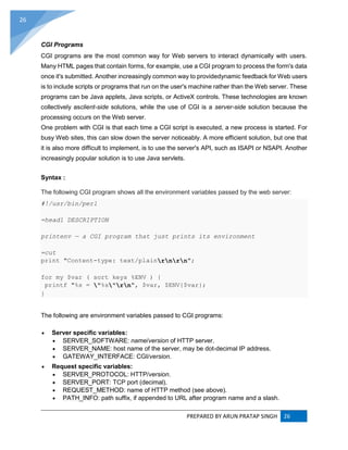 PREPARED BY ARUN PRATAP SINGH 26
26
CGI Programs
CGI programs are the most common way for Web servers to interact dynamically with users.
Many HTML pages that contain forms, for example, use a CGI program to process the form's data
once it's submitted. Another increasingly common way to providedynamic feedback for Web users
is to include scripts or programs that run on the user's machine rather than the Web server. These
programs can be Java applets, Java scripts, or ActiveX controls. These technologies are known
collectively asclient-side solutions, while the use of CGI is a server-side solution because the
processing occurs on the Web server.
One problem with CGI is that each time a CGI script is executed, a new process is started. For
busy Web sites, this can slow down the server noticeably. A more efficient solution, but one that
it is also more difficult to implement, is to use the server's API, such as ISAPI or NSAPI. Another
increasingly popular solution is to use Java servlets.
Syntax :
The following CGI program shows all the environment variables passed by the web server:
#!/usr/bin/perl
=head1 DESCRIPTION
printenv — a CGI program that just prints its environment
=cut
print "Content-type: text/plainrnrn";
for my $var ( sort keys %ENV ) {
printf "%s = "%s"rn", $var, $ENV{$var};
}
The following are environment variables passed to CGI programs:
 Server specific variables:
 SERVER_SOFTWARE: name/version of HTTP server.
 SERVER_NAME: host name of the server, may be dot-decimal IP address.
 GATEWAY_INTERFACE: CGI/version.
 Request specific variables:
 SERVER_PROTOCOL: HTTP/version.
 SERVER_PORT: TCP port (decimal).
 REQUEST_METHOD: name of HTTP method (see above).
 PATH_INFO: path suffix, if appended to URL after program name and a slash.
 