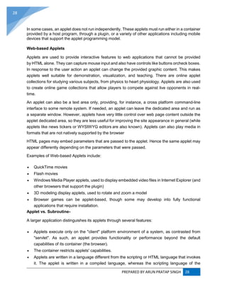 PREPARED BY ARUN PRATAP SINGH 28
28
In some cases, an applet does not run independently. These applets must run either in a container
provided by a host program, through a plugin, or a variety of other applications including mobile
devices that support the applet programming model.
Web-based Applets
Applets are used to provide interactive features to web applications that cannot be provided
by HTML alone. They can capture mouse input and also have controls like buttons orcheck boxes.
In response to the user action an applet can change the provided graphic content. This makes
applets well suitable for demonstration, visualization, and teaching. There are online applet
collections for studying various subjects, from physics to heart physiology. Applets are also used
to create online game collections that allow players to compete against live opponents in real-
time.
An applet can also be a text area only, providing, for instance, a cross platform command-line
interface to some remote system. If needed, an applet can leave the dedicated area and run as
a separate window. However, applets have very little control over web page content outside the
applet dedicated area, so they are less useful for improving the site appearance in general (while
applets like news tickers or WYSIWYG editors are also known). Applets can also play media in
formats that are not natively supported by the browser
HTML pages may embed parameters that are passed to the applet. Hence the same applet may
appear differently depending on the parameters that were passed.
Examples of Web-based Applets include:
 QuickTime movies
 Flash movies
 Windows Media Player applets, used to display embedded video files in Internet Explorer (and
other browsers that support the plugin)
 3D modeling display applets, used to rotate and zoom a model
 Browser games can be applet-based, though some may develop into fully functional
applications that require installation.
Applet vs. Subroutine-
A larger application distinguishes its applets through several features:
 Applets execute only on the "client" platform environment of a system, as contrasted from
"servlet". As such, an applet provides functionality or performance beyond the default
capabilities of its container (the browser).
 The container restricts applets' capabilities.
 Applets are written in a language different from the scripting or HTML language that invokes
it. The applet is written in a compiled language, whereas the scripting language of the
 