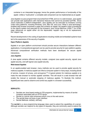 PREPARED BY ARUN PRATAP SINGH 29
29
container is an interpreted language, hence the greater performance or functionality of the
applet. Unlike a "subroutine", a complete web component can be implemented as an applet.
Java Applets is a java program that is launched from HTML and run in a web browser. Java applet
can provide web applications with interactive features that cannot be provided byHTML. Since
Java's bytecode is platform-independent, Java applets can be executed by browsers running
under many platforms, including Windows, Unix, Mac OS, and Linux. When a Java technology-
enabled web browser processes a page that contains an applet, the applet's code is transferred
to the client's system and executed by the browser's Java Virtual Machine (JVM).[10]
An HTML
page references an applet either via the deprecated <applet> tag or via its replacement,
the <object> tag.
Recent developments in the coding of applications including mobile and embedded systems have
led to the awareness of the security of applets.
Open Platform Applets
Applets in an open platform environment should provide secure interactions between different
applications. A compositional approach can be used to provide security for open platform applets.
Advanced compositional verification methods have been developed for secure applet
interactions.
Java Applets
A Java applet contains different security models: unsigned Java applet security, signed Java
applet security, and self signed Java applet security.
Web-based Applets
In an applet-enabled web browser, many methods can be used to provide applet security for
malicious applets. A malicious applet can infect a computer system in many ways, including denial
of service, invasion of privacy, and annoyance.[13]
A typical solution for malicious applets is to
make the web browser to monitor applets' activities. This will result in a web browser that will
enable the manual or automatic stopping of malicious applets. To illustrate this method,
AppletGuard was used to observe and control any applet in a browser successfully.
SERVLETS :
 Servlets are Java based analog to CGI programs, implemented by means of servlet
container associated with an HTTP server.
 Servlet is a server side component which runs on the web server.
 The servlet does not have a user interface.
 Servlet Methods: doGet(), doPost()
The servlet is a Java programming language class used to extend the capabilities of a server.
Although servlets can respond to any types of requests, they are commonly used to extend the
 