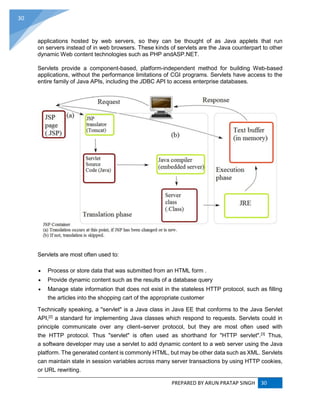PREPARED BY ARUN PRATAP SINGH 30
30
applications hosted by web servers, so they can be thought of as Java applets that run
on servers instead of in web browsers. These kinds of servlets are the Java counterpart to other
dynamic Web content technologies such as PHP andASP.NET.
Servlets provide a component-based, platform-independent method for building Web-based
applications, without the performance limitations of CGI programs. Servlets have access to the
entire family of Java APIs, including the JDBC API to access enterprise databases.
Servlets are most often used to:
 Process or store data that was submitted from an HTML form .
 Provide dynamic content such as the results of a database query
 Manage state information that does not exist in the stateless HTTP protocol, such as filling
the articles into the shopping cart of the appropriate customer
Technically speaking, a "servlet" is a Java class in Java EE that conforms to the Java Servlet
API,[2]
a standard for implementing Java classes which respond to requests. Servlets could in
principle communicate over any client–server protocol, but they are most often used with
the HTTP protocol. Thus "servlet" is often used as shorthand for "HTTP servlet".[3]
Thus,
a software developer may use a servlet to add dynamic content to a web server using the Java
platform. The generated content is commonly HTML, but may be other data such as XML. Servlets
can maintain state in session variables across many server transactions by using HTTP cookies,
or URL rewriting.
 
