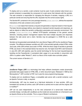 PREPARED BY ARUN PRATAP SINGH 31
31
To deploy and run a servlet, a web container must be used. A web container (also known as a
servlet container) is essentially the component of a web server that interacts with the servlets.
The web container is responsible for managing the lifecycle of servlets, mapping a URL to a
particular servlet and ensuring that the URL requester has the correct access rights.
The Servlet API, contained in the Java package hierarchy javax.servlet, defines the expected
interactions of the web container and a servlet.[3]
A Servlet is an object that receives a request and generates a response based on that request.
The basic Servlet package defines Java objects to represent servlet requests and responses, as
well as objects to reflect the servlet's configuration parameters and execution environment. The
package javax.servlet.http defines HTTP-specific subclasses of the generic servlet
elements, including session management objects that track multiple requests and responses
between the web server and a client. Servlets may be packaged in a WAR file as a web
application.
Servlets can be generated automatically from Java Server Pages (JSP) by the JavaServer Pages
compiler. The difference between servlets and JSP is that servlets typically embed HTML inside
Java code, while JSPs embed Java code in HTML. While the direct usage of servlets to generate
HTML (as shown in the example below) has become rare, the higher level MVC web framework
in Java EE (JSF) still explicitly uses the servlet technology for the low level request/response
handling via the FacesServlet. A somewhat older usage is to use servlets in conjunction with
JSPs in a pattern called "Model 2", which is a flavor of the model–view–controller pattern.
The current version of Servlet is 3.1.
. JSP :
JavaServer Pages (JSP) is a technology that helps software developers create dynamically
generated web pages based on HTML,XML, or other document types. Released in 1999 by Sun
Microsystems,[1]
JSP is similar to PHP, but it uses the Java programming language.
To deploy and run JavaServer Pages, a compatible web server with a servlet container, such
as Apache Tomcat or Jetty, is required.
Architecturally, JSP may be viewed as a high-level abstraction of Java servlets. JSPs are
translated into servlets at runtime; each JSP servlet is cached and re-used until the original JSP
is modified.[2]
JSP can be used independently or as the view component of a server-side model–view–
controller design, normally with JavaBeans as the model and Java servlets (or a framework such
as Apache Struts) as the controller. This is a type of Model 2 architecture.
 