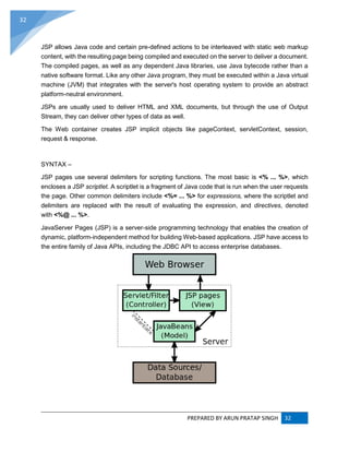 PREPARED BY ARUN PRATAP SINGH 32
32
JSP allows Java code and certain pre-defined actions to be interleaved with static web markup
content, with the resulting page being compiled and executed on the server to deliver a document.
The compiled pages, as well as any dependent Java libraries, use Java bytecode rather than a
native software format. Like any other Java program, they must be executed within a Java virtual
machine (JVM) that integrates with the server's host operating system to provide an abstract
platform-neutral environment.
JSPs are usually used to deliver HTML and XML documents, but through the use of Output
Stream, they can deliver other types of data as well.
The Web container creates JSP implicit objects like pageContext, servletContext, session,
request & response.
SYNTAX –
JSP pages use several delimiters for scripting functions. The most basic is <% ... %>, which
encloses a JSP scriptlet. A scriptlet is a fragment of Java code that is run when the user requests
the page. Other common delimiters include <%= ... %> for expressions, where the scriptlet and
delimiters are replaced with the result of evaluating the expression, and directives, denoted
with <%@ ... %>.
JavaServer Pages (JSP) is a server-side programming technology that enables the creation of
dynamic, platform-independent method for building Web-based applications. JSP have access to
the entire family of Java APIs, including the JDBC API to access enterprise databases.
 