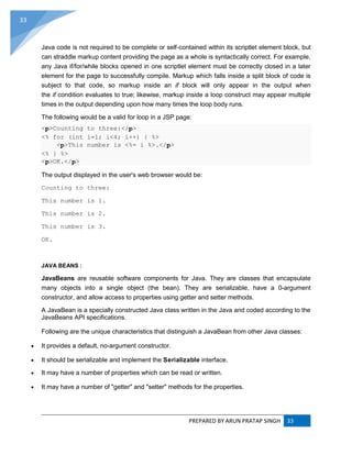 PREPARED BY ARUN PRATAP SINGH 33
33
Java code is not required to be complete or self-contained within its scriptlet element block, but
can straddle markup content providing the page as a whole is syntactically correct. For example,
any Java if/for/while blocks opened in one scriptlet element must be correctly closed in a later
element for the page to successfully compile. Markup which falls inside a split block of code is
subject to that code, so markup inside an if block will only appear in the output when
the if condition evaluates to true; likewise, markup inside a loop construct may appear multiple
times in the output depending upon how many times the loop body runs.
The following would be a valid for loop in a JSP page:
<p>Counting to three:</p>
<% for (int i=1; i<4; i++) { %>
<p>This number is <%= i %>.</p>
<% } %>
<p>OK.</p>
The output displayed in the user's web browser would be:
Counting to three:
This number is 1.
This number is 2.
This number is 3.
OK.
JAVA BEANS :
JavaBeans are reusable software components for Java. They are classes that encapsulate
many objects into a single object (the bean). They are serializable, have a 0-argument
constructor, and allow access to properties using getter and setter methods.
A JavaBean is a specially constructed Java class written in the Java and coded according to the
JavaBeans API specifications.
Following are the unique characteristics that distinguish a JavaBean from other Java classes:
 It provides a default, no-argument constructor.
 It should be serializable and implement the Serializable interface.
 It may have a number of properties which can be read or written.
 It may have a number of "getter" and "setter" methods for the properties.
 