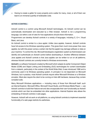 PREPARED BY ARUN PRATAP SINGH 35
35
 Having to create a getter for every property and a setter for many, most, or all of them can
lead to an immense quantity of boilerplate code.
ACTIVE X CONTROL :
ActiveX control is a control using Microsoft ActiveX technologies. An ActiveX control can be
automatically downloaded and executed by a Web browser. ActiveX is not a programming
language, but rather a set of rules for how applications should share information.
Programmers can develop ActiveX controls in a variety of languages, including C, C++, Visual
Basic, and Java.
An ActiveX control is similar to a Java applet. Unlike Java applets, however, ActiveX controls
have full access to the Windows operating system. This gives them much more power than Java
applets, but with this power comes a certain risk that the applet may damage software or data on
your machine. To control this risk, Microsoft developed a registration system so that browsers can
identify and authenticate an ActiveX control before downloading it. Another difference between
Java applets and ActiveX controls is that Java applets can be written to run on all platforms,
whereas ActiveX controls are currently limited to Windows environments.
ActiveX is a software framework created by Microsoft which adapts its earlier Component Object
Model (COM) and Object Linking and Embedding (OLE) technologies for content downloaded
from a network, particularly in the context of the World Wide Web. It was introduced 1996 and is
commonly used in its Windows operating system. In principle it is not dependent on Microsoft
Windows, but in practice, most ActiveX controls require either Microsoft Windows or a Windows
emulator. Most also require the client to be running on Intel x86 hardware, because they contain
compiled code.
Many Microsoft Windows applications — including many of those from Microsoft itself, such
as Internet Explorer, Microsoft Office, Microsoft Visual Studio, and Windows Media Player — use
ActiveX controls to build their feature-set and also encapsulate their own functionality as ActiveX
controls which can then be embedded into other applications. Internet Explorer also allows the
embedding of ActiveX controls in web pages.
However, ActiveX will not work on all platforms, so using ActiveX controls to implement essential
functionality of a web page restricts its usefulness.
 