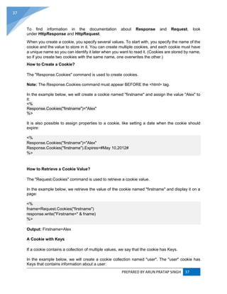 PREPARED BY ARUN PRATAP SINGH 37
37
To find information in the documentation about Response and Request, look
under HttpResponse and HttpRequest.
When you create a cookie, you specify several values. To start with, you specify the name of the
cookie and the value to store in it. You can create multiple cookies, and each cookie must have
a unique name so you can identify it later when you want to read it. (Cookies are stored by name,
so if you create two cookies with the same name, one overwrites the other.)
How to Create a Cookie?
The "Response.Cookies" command is used to create cookies.
Note: The Response.Cookies command must appear BEFORE the <html> tag.
In the example below, we will create a cookie named "firstname" and assign the value "Alex" to
it:
<%
Response.Cookies("firstname")="Alex"
%>
It is also possible to assign properties to a cookie, like setting a date when the cookie should
expire:
<%
Response.Cookies("firstname")="Alex"
Response.Cookies("firstname").Expires=#May 10,2012#
%>
How to Retrieve a Cookie Value?
The "Request.Cookies" command is used to retrieve a cookie value.
In the example below, we retrieve the value of the cookie named "firstname" and display it on a
page:
<%
fname=Request.Cookies("firstname")
response.write("Firstname=" & fname)
%>
Output: Firstname=Alex
A Cookie with Keys
If a cookie contains a collection of multiple values, we say that the cookie has Keys.
In the example below, we will create a cookie collection named "user". The "user" cookie has
Keys that contains information about a user:
 