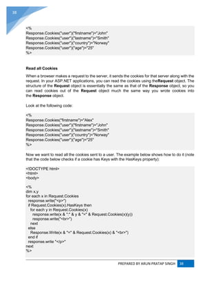 PREPARED BY ARUN PRATAP SINGH 38
38
<%
Response.Cookies("user")("firstname")="John"
Response.Cookies("user")("lastname")="Smith"
Response.Cookies("user")("country")="Norway"
Response.Cookies("user")("age")="25"
%>
Read all Cookies
When a browser makes a request to the server, it sends the cookies for that server along with the
request. In your ASP.NET applications, you can read the cookies using theRequest object. The
structure of the Request object is essentially the same as that of the Response object, so you
can read cookies out of the Request object much the same way you wrote cookies into
the Response object.
Look at the following code:
<%
Response.Cookies("firstname")="Alex"
Response.Cookies("user")("firstname")="John"
Response.Cookies("user")("lastname")="Smith"
Response.Cookies("user")("country")="Norway"
Response.Cookies("user")("age")="25"
%>
Now we want to read all the cookies sent to a user. The example below shows how to do it (note
that the code below checks if a cookie has Keys with the HasKeys property):
<!DOCTYPE html>
<html>
<body>
<%
dim x,y
for each x in Request.Cookies
response.write("<p>")
if Request.Cookies(x).HasKeys then
for each y in Request.Cookies(x)
response.write(x & ":" & y & "=" & Request.Cookies(x)(y))
response.write("<br>")
next
else
Response.Write(x & "=" & Request.Cookies(x) & "<br>")
end if
response.write "</p>"
next
%>
 