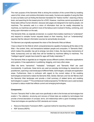 PREPARED BY ARUN PRATAP SINGH 40
40
The main purpose of the Semantic Web is driving the evolution of the current Web by enabling
users to find, share, and combine information more easily. Humans are capable of using the Web
to carry out tasks such as finding the Estonian translation for "twelve months", reserving a library
book, and searching for the lowest price for a DVD. However, machines cannot accomplish all of
these tasks without human direction, because web pages are designed to be read by people, not
machines. The semantic web is a vision of information that can be readily interpreted by
machines, so machines can perform more of the tedious work involved in finding, combining, and
acting upon information on the web.
The Semantic Web, as originally envisioned, is a system that enables machines to "understand"
and respond to complex human requests based on their meaning. Such an "understanding"
requires that the relevant information sources be semantically structured.
Tim Berners-Lee originally expressed the vision of the Semantic Web as follows:
I have a dream for the Web [in which computers] become capable of analyzing all the data on the
Web – the content, links, and transactions between people and computers. A "Semantic Web",
which makes this possible, has yet to emerge, but when it does, the day-to-day mechanisms of
trade, bureaucracy and our daily lives will be handled by machines talking to machines. The
"intelligent agents" people have touted for ages will finally materialize.[12]
The Semantic Web is regarded as an integrator across different content, information applications
and systems. It has applications in publishing, blogging, and many other areas.
Often the terms "semantics", "metadata", "ontologies", and "Semantic Web" are used
inconsistently. In particular, these terms are used as everyday terminology by researchers and
practitioners, spanning a vast landscape of different fields, technologies, concepts and application
areas. Furthermore, there is confusion with regard to the current status of the enabling
technologies envisioned to realize the Semantic Web. Gerber, Barnard, and Van der Merwe chart
the Semantic Web landscape and provide a brief summary of related terms and enabling
technologies in a paper.[13]
The architectural model proposed by Tim Berners-Lee is used as basis
to present a status model that reflects current and emerging technologies.
Components :
The term "Semantic Web" is often used more specifically to refer to the formats and technologies that
enable it. The collection, structuring and recovery of linked data are enabled by technologies that
provide a formal description of concepts, terms, and relationships within a given knowledge domain.
These technologies are specified as W3C standards and include:
 Resource Description Framework (RDF), a general method for describing information
 RDF Schema (RDFS)
 