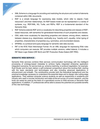 PREPARED BY ARUN PRATAP SINGH 42
42
 XML Schema is a language for providing and restricting the structure and content of elements
contained within XML documents.
 RDF is a simple language for expressing data models, which refer to objects ("web
resources") and their relationships. An RDF-based model can be represented in a variety of
syntaxes, e.g., RDF/XML, N3, Turtle, and RDFa. RDF is a fundamental standard of the
Semantic Web.
 RDF Schema extends RDF and is a vocabulary for describing properties and classes of RDF-
based resources, with semantics for generalized-hierarchies of such properties and classes.
 OWL adds more vocabulary for describing properties and classes: among others, relations
between classes (e.g. disjointness), cardinality (e.g. "exactly one"), equality, richer typing of
properties, characteristics of properties (e.g. symmetry), and enumerated classes.
 SPARQL is a protocol and query language for semantic web data sources.
 RIF is the W3C Rule Interchange Format. It's an XML language for expressing Web rules
which computers can execute. RIF provides multiple versions, called dialects. It includes a
RIF Basic Logic Dialect (RIF-BLD) and RIF Production Rules Dialect (RIF PRD).
SEMANTIC WEB SERVICE :
Semantic Web services combine Web services communication technology with the intelligent
processing of ontology-based metadata to achieve highly integrated enterprise application
integration scenarios, for service look-up, schema matching, or protocol negotiation, for example.
Rudi Studer and his team deliver a self-contained compendium about this exciting field, starting
with the basic standards and technologies and also including advanced applications in
eGovernment and eHealth. The contributions provide both the theoretical background and the
practical knowledge necessary to understand the essential ideas and to design new cutting-edge
applications. They address computer science students as well as researchers in academia and
industry who need a concise introduction and state-of-the-art survey of current research, and the
book can easily be used as the basis of a specialized course on Web services or Semantic Web
applications. In addition, IT professionals will be able to assess the potential and possible benefits
of this new technology.
 
