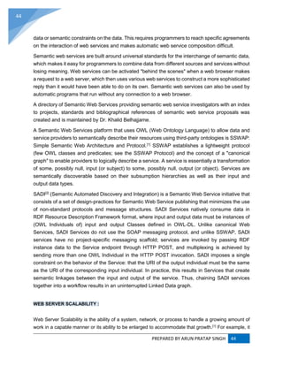 PREPARED BY ARUN PRATAP SINGH 44
44
data or semantic constraints on the data. This requires programmers to reach specific agreements
on the interaction of web services and makes automatic web service composition difficult.
Semantic web services are built around universal standards for the interchange of semantic data,
which makes it easy for programmers to combine data from different sources and services without
losing meaning. Web services can be activated "behind the scenes" when a web browser makes
a request to a web server, which then uses various web services to construct a more sophisticated
reply than it would have been able to do on its own. Semantic web services can also be used by
automatic programs that run without any connection to a web browser.
A directory of Semantic Web Services providing semantic web service investigators with an index
to projects, standards and bibliographical references of semantic web service proposals was
created and is maintained by Dr. Khalid Belhajjame.
A Semantic Web Services platform that uses OWL (Web Ontology Language) to allow data and
service providers to semantically describe their resources using third-party ontologies is SSWAP:
Simple Semantic Web Architecture and Protocol.[1]
SSWAP establishes a lightweight protocol
(few OWL classes and predicates; see the SSWAP Protocol) and the concept of a "canonical
graph" to enable providers to logically describe a service. A service is essentially a transformation
of some, possibly null, input (or subject) to some, possibly null, output (or object). Services are
semantically discoverable based on their subsumption hierarchies as well as their input and
output data types.
SADI[2]
(Semantic Automated Discovery and Integration) is a Semantic Web Service initiative that
consists of a set of design-practices for Semantic Web Service publishing that minimizes the use
of non-standard protocols and message structures. SADI Services natively consume data in
RDF Resource Description Framework format, where input and output data must be instances of
(OWL Individuals of) input and output Classes defined in OWL-DL. Unlike canonical Web
Services, SADI Services do not use the SOAP messaging protocol, and unlike SSWAP, SADI
services have no project-specific messaging scaffold; services are invoked by passing RDF
instance data to the Service endpoint through HTTP POST, and multiplexing is achieved by
sending more than one OWL Individual in the HTTP POST invocation. SADI imposes a single
constraint on the behavior of the Service: that the URI of the output individual must be the same
as the URI of the corresponding input individual. In practice, this results in Services that create
semantic linkages between the input and output of the service. Thus, chaining SADI services
together into a workflow results in an uninterrupted Linked Data graph.
WEB SERVER SCALABILITY :
Web Server Scalability is the ability of a system, network, or process to handle a growing amount of
work in a capable manner or its ability to be enlarged to accommodate that growth.[1]
For example, it
 