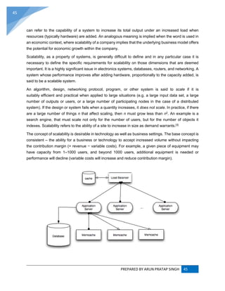 PREPARED BY ARUN PRATAP SINGH 45
45
can refer to the capability of a system to increase its total output under an increased load when
resources (typically hardware) are added. An analogous meaning is implied when the word is used in
an economic context, where scalability of a company implies that the underlying business model offers
the potential for economic growth within the company.
Scalability, as a property of systems, is generally difficult to define and in any particular case it is
necessary to define the specific requirements for scalability on those dimensions that are deemed
important. It is a highly significant issue in electronics systems, databases, routers, and networking. A
system whose performance improves after adding hardware, proportionally to the capacity added, is
said to be a scalable system.
An algorithm, design, networking protocol, program, or other system is said to scale if it is
suitably efficient and practical when applied to large situations (e.g. a large input data set, a large
number of outputs or users, or a large number of participating nodes in the case of a distributed
system). If the design or system fails when a quantity increases, it does not scale. In practice, if there
are a large number of things n that affect scaling, then n must grow less than n2. An example is a
search engine, that must scale not only for the number of users, but for the number of objects it
indexes. Scalability refers to the ability of a site to increase in size as demand warrants.[3]
The concept of scalability is desirable in technology as well as business settings. The base concept is
consistent – the ability for a business or technology to accept increased volume without impacting
the contribution margin (= revenue − variable costs). For example, a given piece of equipment may
have capacity from 1–1000 users, and beyond 1000 users, additional equipment is needed or
performance will decline (variable costs will increase and reduce contribution margin).
 