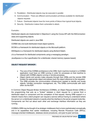 PREPARED BY ARUN PRATAP SINGH 48
48
5. Parallelism : Distributed objects may be executed in parallel.
6. Communication : There are different communication primitives available for distributed
objects requests
7. Failure : Distributed objects have far more points of failure than typical local objects.
8. Security : Distribution makes them vulnerable to attack.
Examples :
Distributed objects are implemented in Objective-C using the Cocoa API with the NSConnection
class and supporting objects.
Distributed objects are used in Java RMI.
CORBA lets one build distributed mixed object systems.
DCOM is a framework for distributed objects on the Microsoft platform.
DDObjects is a framework for distributed objects using Borland Delphi.
Jt is a framework for distributed components using a messaging paradigm.
JavaSpaces is a Sun specification for a distributed, shared memory (spaces based)
OBJECT REQUEST BROKER :
 The core of the CORBA architecture is the ORB. Each machine involved in a CORBA
application must have an ORB running in order for processes on that machine to
interact with CORBA objects running in remote processes.
 Object clients and servers make requests through their ORBs and the remote ORB
locates the appropriate object and passes back the object reference to the requestor.
 The ORB provides the communication infrastructure needed to identify and locate
objects, handles connection management, etc. The ORBs communicate with each
other via the IIOP.
In Common Object Request Broker Architecture (CORBA), an Object Request Broker (ORB) is
the programming that acts as a "broker" between a client request for a service from a
distributed object or component and the completion of that request. Having ORB support in a
network means that a client program can request a service without having to understand where
the server is in a distributed network or exactly what the interface to the server program looks like.
Components can find out about each other and exchange interface information as they are
running.
CORBA's ORB may be thought of as strategic middleware that is more sophisticated conceptually
and in its capabilities than earlier middleware, including Remote Procedure Calls (RPCs),
message-oriented middleware, database stored procedures, and peer-to-peer services.
 