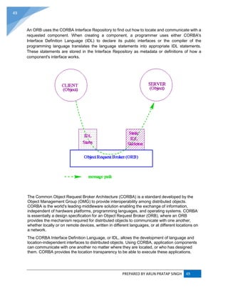 PREPARED BY ARUN PRATAP SINGH 49
49
An ORB uses the CORBA Interface Repository to find out how to locate and communicate with a
requested component. When creating a component, a programmer uses either CORBA's
Interface Definition Language (IDL) to declare its public interfaces or the compiler of the
programming language translates the language statements into appropriate IDL statements.
These statements are stored in the Interface Repository as metadata or definitions of how a
component's interface works.
The Common Object Request Broker Architecture (CORBA) is a standard developed by the
Object Management Group (OMG) to provide interoperability among distributed objects.
CORBA is the world's leading middleware solution enabling the exchange of information,
independent of hardware platforms, programming languages, and operating systems. CORBA
is essentially a design specification for an Object Request Broker (ORB), where an ORB
provides the mechanism required for distributed objects to communicate with one another,
whether locally or on remote devices, written in different languages, or at different locations on
a network.
The CORBA Interface Definition Language, or IDL, allows the development of language and
location-independent interfaces to distributed objects. Using CORBA, application components
can communicate with one another no matter where they are located, or who has designed
them. CORBA provides the location transparency to be able to execute these applications.
 