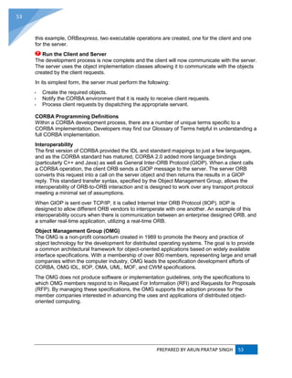 PREPARED BY ARUN PRATAP SINGH 53
53
this example, ORBexpress, two executable operations are created, one for the client and one
for the server.
Run the Client and Server
The development process is now complete and the client will now communicate with the server.
The server uses the object implementation classes allowing it to communicate with the objects
created by the client requests.
In its simplest form, the server must perform the following:
 Create the required objects.
 Notify the CORBA environment that it is ready to receive client requests.
 Process client requests by dispatching the appropriate servant.
CORBA Programming Definitions
Within a CORBA development process, there are a number of unique terms specific to a
CORBA implementation. Developers may find our Glossary of Terms helpful in understanding a
full CORBA implementation.
Interoperability
The first version of CORBA provided the IDL and standard mappings to just a few languages,
and as the CORBA standard has matured, CORBA 2.0 added more language bindings
(particularly C++ and Java) as well as General Inter-ORB Protocol (GIOP). When a client calls
a CORBA operation, the client ORB sends a GIOP message to the server. The server ORB
converts this request into a call on the server object and then returns the results in a GIOP
reply. This standard transfer syntax, specified by the Object Management Group, allows the
interoperability of ORB-to-ORB interaction and is designed to work over any transport protocol
meeting a minimal set of assumptions.
When GIOP is sent over TCP/IP, it is called Internet Inter ORB Protocol (IIOP). IIOP is
designed to allow different ORB vendors to interoperate with one another. An example of this
interoperability occurs when there is communication between an enterprise designed ORB, and
a smaller real-time application, utilizing a real-time ORB.
Object Management Group (OMG)
The OMG is a non-profit consortium created in 1989 to promote the theory and practice of
object technology for the development for distributed operating systems. The goal is to provide
a common architectural framework for object-oriented applications based on widely available
interface specifications. With a membership of over 800 members, representing large and small
companies within the computer industry, OMG leads the specification development efforts of
CORBA, OMG IDL, IIOP, OMA, UML, MOF, and CWM specifications.
The OMG does not produce software or implementation guidelines, only the specifications to
which OMG members respond to in Request For Information (RFI) and Requests for Proposals
(RFP). By managing these specifications, the OMG supports the adoption process for the
member companies interested in advancing the uses and applications of distributed object-
oriented computing.
 