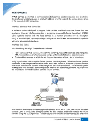 PREPARED BY ARUN PRATAP SINGH 54
54
WEB SERVICES :
A Web service is a method of communications between two electronic devices over a network.
It is a software function provided at a network address over the web with the service always on as
in the concept of utility computing.
The W3C defines a Web service as:
a software system designed to support interoperable machine-to-machine interaction over
a network. It has an interface described in a machine-processable format (specifically WSDL).
Other systems interact with the Web service in a manner prescribed by its description
using SOAP messages, typically conveyed using HTTP with an XML serialization in conjunction
with other Web-related standards.
The W3C also states:
We can identify two major classes of Web services:
 REST-compliant Web services, in which the primary purpose of the service is to manipulate
XML representations of Web resources using a uniform set of stateless operations; and
 Arbitrary Web services, in which the service may expose an arbitrary set of operations.
Many organizations use multiple software systems for management. Different software systems
often need to exchange data with each other, and a web service is a method of communication
that allows two software systems to exchange this data over the internet. The software system
that requests data is called a service requester, whereas the software system that would process
the request and provide the data is called a service provider.
Web services architecture: the service provider sends a WSDL file to UDDI. The service requester
contacts UDDI to find out who is the provider for the data it needs, and then it contacts the service
provider using the SOAP protocol. The service provider validates the service request and sends
 