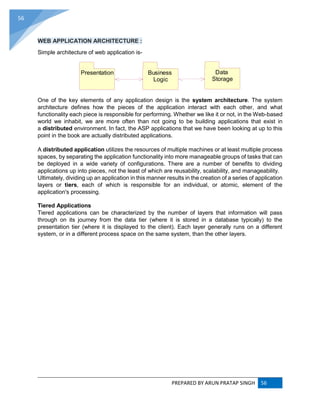 PREPARED BY ARUN PRATAP SINGH 56
56
WEB APPLICATION ARCHITECTURE :
Simple architecture of web application is-
One of the key elements of any application design is the system architecture. The system
architecture defines how the pieces of the application interact with each other, and what
functionality each piece is responsible for performing. Whether we like it or not, in the Web-based
world we inhabit, we are more often than not going to be building applications that exist in
a distributed environment. In fact, the ASP applications that we have been looking at up to this
point in the book are actually distributed applications.
A distributed application utilizes the resources of multiple machines or at least multiple process
spaces, by separating the application functionality into more manageable groups of tasks that can
be deployed in a wide variety of configurations. There are a number of benefits to dividing
applications up into pieces, not the least of which are reusability, scalability, and manageability.
Ultimately, dividing up an application in this manner results in the creation of a series of application
layers or tiers, each of which is responsible for an individual, or atomic, element of the
application's processing.
Tiered Applications
Tiered applications can be characterized by the number of layers that information will pass
through on its journey from the data tier (where it is stored in a database typically) to the
presentation tier (where it is displayed to the client). Each layer generally runs on a different
system, or in a different process space on the same system, than the other layers.
Presentation Business
Logic
Data
Storage
 