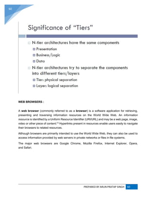 PREPARED BY ARUN PRATAP SINGH 60
60
WEB BROWSERS :
A web browser (commonly referred to as a browser) is a software application for retrieving,
presenting and traversing information resources on the World Wide Web. An information
resource is identified by a Uniform Resource Identifier (URI/URL) and may be a web page, image,
video or other piece of content.[1]
Hyperlinks present in resources enable users easily to navigate
their browsers to related resources.
Although browsers are primarily intended to use the World Wide Web, they can also be used to
access information provided by web servers in private networks or files in file systems.
The major web browsers are Google Chrome, Mozilla Firefox, Internet Explorer, Opera,
and Safari.
 