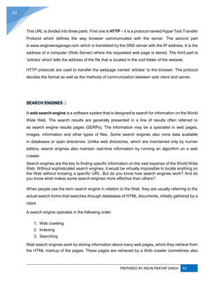 PREPARED BY ARUN PRATAP SINGH 62
62
This URL is divided into three parts. First one is HTTP – it is a protocol named Hyper Text Transfer
Protocol which defines the way browser communicates with the server. The second part
is www.engineersgarage.com which is translated by the DNS server with the IP address. It is the
address of a computer (Web Server) where the requested web page is stored. The third part is
‘articles’ which tells the address of the file that is located in the root folder of the website.
HTTP protocols are used to transfer the webpage named ‘articles’ to the browser. The protocol
decides the format as well as the methods of communication between web client and server.
SEARCH ENGINES :
A web search engine is a software system that is designed to search for information on the World
Wide Web. The search results are generally presented in a line of results often referred to
as search engine results pages (SERPs). The information may be a specialist in web pages,
images, information and other types of files. Some search engines also mine data available
in databases or open directories. Unlike web directories, which are maintained only by human
editors, search engines also maintain real-time information by running an algorithm on a web
crawler.
Search engines are the key to finding specific information on the vast expanse of the World Wide
Web. Without sophisticated search engines, it would be virtually impossible to locate anything on
the Web without knowing a specific URL. But do you know how search engines work? And do
you know what makes some search engines more effective than others?
When people use the term search engine in relation to the Web, they are usually referring to the
actual search forms that searches through databases of HTML documents, initially gathered by a
robot.
A search engine operates in the following order:
1. Web crawling
2. Indexing
3. Searching
Web search engines work by storing information about many web pages, which they retrieve from
the HTML markup of the pages. These pages are retrieved by a Web crawler (sometimes also
 