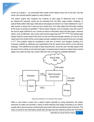 PREPARED BY ARUN PRATAP SINGH 63
63
known as a spider) — an automated Web crawler which follows every link on the site. The site
owner can exclude specific pages by using robots.txt.
The search engine then analyzes the contents of each page to determine how it should
be indexed (for example, words can be extracted from the titles, page content, headings, or
special fields called meta tags). Data about web pages are stored in an index database for use in
later queries. A query from a user can be a single word. The index helps find information relating
to the query as quickly as possible.[13]
Some search engines, such as Google, store all or part of
the source page (referred to as a cache) as well as information about the web pages, whereas
others, such as AltaVista, store every word of every page they find.[citation needed]
This cached page
always holds the actual search text since it is the one that was actually indexed, so it can be very
useful when the content of the current page has been updated and the search terms are no longer
in it.[13]
This problem might be considered a mild form of linkrot, and Google's handling of it
increases usability by satisfying user expectations that the search terms will be on the returned
webpage. This satisfies the principle of least astonishment, since the user normally expects that
the search terms will be on the returned pages. Increased search relevance makes these cached
pages very useful as they may contain data that may no longer be available elsewhere.
High-level architecture of a standard Web crawler
When a user enters a query into a search engine (typically by using keywords), the engine
examines its index and provides a listing of best-matching web pages according to its criteria,
usually with a short summary containing the document's title and sometimes parts of the text. The
index is built from the information stored with the data and the method by which the information
 