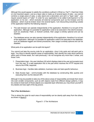 PREPARED BY ARUN PRATAP SINGH 6
6
Although this would appear to satisfy the conditions outlined in What is a "tier"?, I feel that it fails
on one important aspect. Just as a layer cake is made up of several layers of cake - you cannot
combine a single piece of cake, a cake stand and a decoration and call it a "layer cake" - you
require several layers of "cake". In order for your application to be called multi-layered it is the
application on its own - which excludes all external components such as the browser and the
database - which must be broken down into several layers. I am discounting everything outside
of the application itself for the following reasons:
 The web browser can operate independently of the application, therefore it is not part of the
application. Although it is possible for application code to be executed in the client's browser,
such as JavaScript, Flash, or ActiveX controls, their usage is entirely optional and can be
disabled.
 The database server can also operate independently of the application, therefore it is not part
of the application. Although it is possible for application code to be executed in the database,
such as database triggers and stored procedures, their usage is entirely optional and can be
disabled.
What parts of an application can be split into layers?
You cannot just take the source code for an application, chop it into parts and call each part a
layer. You have to identify specific areas of responsibility, then identify the code which performs
within each of those areas. As I said previously, I do not recognise any more than 3 areas, and
those 3 are:
1. Presentation logic - the user interface (UI) which displays data to the user and accepts input
from the user. In a web application this is the part which receives the HTTP request and
returns the HTML response.
2. Business logic - handles data validation, business rules and task-specific behaviour.
3. Data Access logic - communicates with the database by constructing SQL queries and
executing them via the relevant API.
Although it may be possible to take any of the above areas of responsibility and break them down
into even smaller components, such as with objects made from different design patterns, it may
be unwise to treat each of those objects as a separate layer otherwise you may drown yourself in
tiny details and lose sight of the big picture.
The 3-Tier Architecture :
This is where the code for each area of responsibility can be cleanly split away from the others,
as shown in figure 5:
Figure 5 - 3 Tier Architecture
 