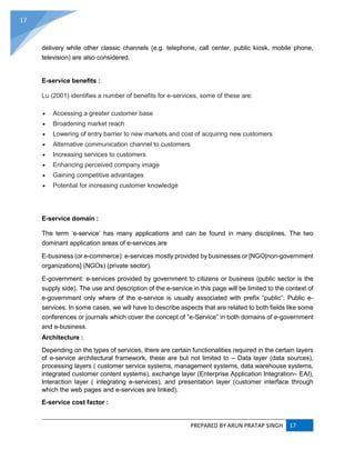 PREPARED BY ARUN PRATAP SINGH 17
17
delivery while other classic channels (e.g. telephone, call center, public kiosk, mobile phone,
television) are also considered.
E-service benefits :
Lu (2001) identifies a number of benefits for e-services, some of these are:
 Accessing a greater customer base
 Broadening market reach
 Lowering of entry barrier to new markets and cost of acquiring new customers
 Alternative communication channel to customers
 Increasing services to customers
 Enhancing perceived company image
 Gaining competitive advantages
 Potential for increasing customer knowledge
E-service domain :
The term ‘e-service’ has many applications and can be found in many disciplines. The two
dominant application areas of e-services are
E-business (or e-commerce): e-services mostly provided by businesses or [NGO|non-government
organizations] (NGOs) (private sector).
E-government: e-services provided by government to citizens or business (public sector is the
supply side). The use and description of the e-service in this page will be limited to the context of
e-government only where of the e-service is usually associated with prefix “public”: Public e-
services. In some cases, we will have to describe aspects that are related to both fields like some
conferences or journals which cover the concept of “e-Service” in both domains of e-government
and e-business.
Architecture :
Depending on the types of services, there are certain functionalities required in the certain layers
of e-service architectural framework, these are but not limited to – Data layer (data sources),
processing layers ( customer service systems, management systems, data warehouse systems,
integrated customer content systems), exchange layer (Enterprise Application Integration– EAI),
Interaction layer ( integrating e-services), and presentation layer (customer interface through
which the web pages and e-services are linked).
E-service cost factor :
 