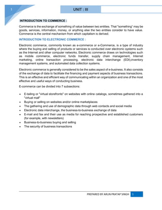 PREPARED BY ARUN PRATAP SINGH 1
1
INTRODUCTION TO COMMERCE :
Commerce is the exchange of something of value between two entities. That "something“ may be
goods, services, information, money, or anything else the two entities consider to have value.
Commerce is the central mechanism from which capitalism is derived.
INTRODUCTION TO ELECTRONIC COMMERCE :
Electronic commerce, commonly known as e-commerce or e-Commerce, is a type of industry
where the buying and selling of products or services is conducted over electronic systems such
as the Internet and other computer networks. Electronic commerce draws on technologies such
as mobile commerce, electronic funds transfer, supply chain management, Internet
marketing, online transaction processing, electronic data interchange (EDI),inventory
management systems, and automated data collection systems.
Electronic commerce is generally considered to be the sales aspect of e-business. It also consists
of the exchange of data to facilitate the financing and payment aspects of business transactions.
This is an effective and efficient way of communicating within an organization and one of the most
effective and useful ways of conducting business.
E-commerce can be divided into 7 subsections:
 E-tailing or "virtual storefronts" on websites with online catalogs, sometimes gathered into a
"virtual mall"
 Buying or selling on websites and/or online marketplaces
 The gathering and use of demographic data through web contacts and social media
 Electronic data interchange, the business-to-business exchange of data
 E-mail and fax and their use as media for reaching prospective and established customers
(for example, with newsletters)
 Business-to-business buying and selling
 The security of business transactions
UNIT : III
 