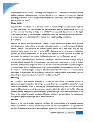 PREPARED BY ARUN PRATAP SINGH 19
19
incomprehensive and useless. According Bannister (2007)[25]
“… benchmarks are not a reliable
tool for measuring real e-government progress. Furthermore, if they are poorly designed, they risk
distorting government policies as countries may chase the benchmark rather than looking at real
local and national needs”
Digital divide
Digital divide is considered one of the main barriers to implementing e-services; some people do
not have means to access the e-services and some others do not know how to use the technology
(or the e-service). According to Helbig et al. (2009),[26]
“we suggest E-Government and the digital
divide should be seen as complementary social phenomena (i.e., demand and supply). Moreover,
a serious e-government digital divide is that services mostly used by social elites."
E-readiness
Most of the reports and the established criteria focus on assessing the services in terms of
infrastructure and public policies ignoring the citizen participation or e-readiness. According to by
Shalini (2009),[27]
“the results of the research project reveal that a high index may be only
indicating that a country is e-ready in terms of ICT infrastructure and info-structure, institutions,
policies, and political commitment, but it is a very poor measure of the e-readiness of citizens. To
summarize the findings, it can be said that Mauritius is ready but the Mauritians are not”
``E-readiness, as the Economist Intelligence Unit defines, is the measure of a country’s ability to
leverage digital channels for communication, commerce and government in order to further
economic and social development. Implied in this measure is the extent to which the usage of
communications devices and Internet services creates efficiencies for business and citizens, and
the extent to which this usage is leveraged in the development of information and communications
technology (ICT) industries. In general terms, the definition of e-readiness is relative,for instance
depending on a country in question's priorities and perspective.[28]
Efficiency
As opposed to effectiveness, efficiency is focused on the internal competence within the
government departments when delivering e-services. There is a complaint that researchers focus
more on effectiveness “There is an emerging trend seemingly moving away from the efficiency
target and focusing on users and governance outcome. While the latter is worthwhile, efficiency
must still remain a key priority for eGovernment given the budget constraints compounded in the
future by the costs of an ageing population. Moreover, efficiency gains are those that can be most
likely proven empirically through robust methodologies”[29]
Security
Security is the most important challenge that faces the implementation of e-services because
without a guarantee of privacy and security citizens will not be willing to take up e-government
services. These security concerns, such as hacker attacks and the theft of credit card information,
 