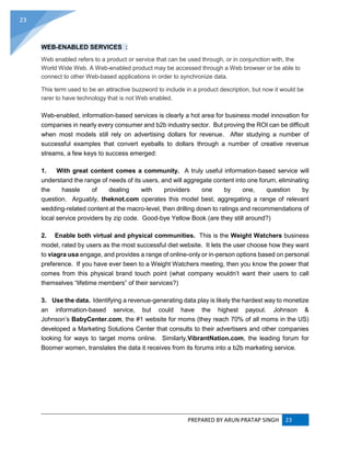 PREPARED BY ARUN PRATAP SINGH 23
23
WEB-ENABLED SERVICES :
Web enabled refers to a product or service that can be used through, or in conjunction with, the
World Wide Web. A Web-enabled product may be accessed through a Web browser or be able to
connect to other Web-based applications in order to synchronize data.
This term used to be an attractive buzzword to include in a product description, but now it would be
rarer to have technology that is not Web enabled.
Web-enabled, information-based services is clearly a hot area for business model innovation for
companies in nearly every consumer and b2b industry sector. But proving the ROI can be difficult
when most models still rely on advertising dollars for revenue. After studying a number of
successful examples that convert eyeballs to dollars through a number of creative revenue
streams, a few keys to success emerged:
1. With great content comes a community. A truly useful information-based service will
understand the range of needs of its users, and will aggregate content into one forum, eliminating
the hassle of dealing with providers one by one, question by
question. Arguably, theknot.com operates this model best, aggregating a range of relevant
wedding-related content at the macro-level, then drilling down to ratings and recommendations of
local service providers by zip code. Good-bye Yellow Book (are they still around?)
2. Enable both virtual and physical communities. This is the Weight Watchers business
model, rated by users as the most successful diet website. It lets the user choose how they want
to viagra usa engage, and provides a range of online-only or in-person options based on personal
preference. If you have ever been to a Weight Watchers meeting, then you know the power that
comes from this physical brand touch point (what company wouldn’t want their users to call
themselves “lifetime members” of their services?)
3. Use the data. Identifying a revenue-generating data play is likely the hardest way to monetize
an information-based service, but could have the highest payout. Johnson &
Johnson’s BabyCenter.com, the #1 website for moms (they reach 70% of all moms in the US)
developed a Marketing Solutions Center that consults to their advertisers and other companies
looking for ways to target moms online. Similarly,VibrantNation.com, the leading forum for
Boomer women, translates the data it receives from its forums into a b2b marketing service.
 