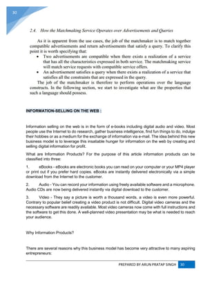PREPARED BY ARUN PRATAP SINGH 30
30
INFORMATION-SELLING ON THE WEB :
Information selling on the web is in the form of e-books including digital audio and video. Most
people use the Internet to do research, gather business intelligence, find fun things to do, indulge
their hobbies or as a medium for the exchange of information via e-mail. The idea behind this new
business model is to leverage this insatiable hunger for information on the web by creating and
selling digital information for profit.
What are Information Products? For the purpose of this article information products can be
classified into three:
1. eBooks - eBooks are electronic books you can read on your computer or your MP4 player
or print out if you prefer hard copies. eBooks are instantly delivered electronically via a simple
download from the Internet to the customer.
2. Audio - You can record your information using freely available software and a microphone.
Audio CDs are now being delivered instantly via digital download to the customer.
3. Video - They say a picture is worth a thousand words, a video is even more powerful.
Contrary to popular belief creating a video product is not difficult. Digital video cameras and the
necessary software are readily available. Most video cameras now come with full instructions and
the software to get this done. A well-planned video presentation may be what is needed to reach
your audience.
Why Information Products?
There are several reasons why this business model has become very attractive to many aspiring
entrepreneurs:
 