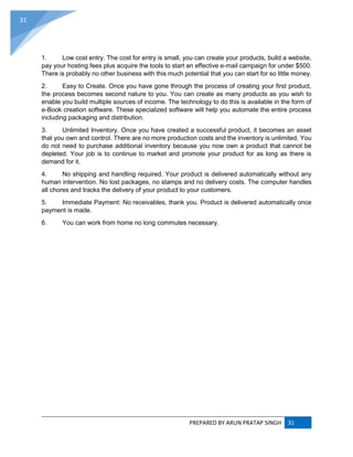 PREPARED BY ARUN PRATAP SINGH 31
31
1. Low cost entry. The cost for entry is small, you can create your products, build a website,
pay your hosting fees plus acquire the tools to start an effective e-mail campaign for under $500.
There is probably no other business with this much potential that you can start for so little money.
2. Easy to Create. Once you have gone through the process of creating your first product,
the process becomes second nature to you. You can create as many products as you wish to
enable you build multiple sources of income. The technology to do this is available in the form of
e-Book creation software. These specialized software will help you automate the entire process
including packaging and distribution.
3. Unlimited Inventory. Once you have created a successful product, it becomes an asset
that you own and control. There are no more production costs and the inventory is unlimited. You
do not need to purchase additional inventory because you now own a product that cannot be
depleted. Your job is to continue to market and promote your product for as long as there is
demand for it.
4. No shipping and handling required. Your product is delivered automatically without any
human intervention. No lost packages, no stamps and no delivery costs. The computer handles
all chores and tracks the delivery of your product to your customers.
5. Immediate Payment: No receivables, thank you. Product is delivered automatically once
payment is made.
6. You can work from home no long commutes necessary.
 