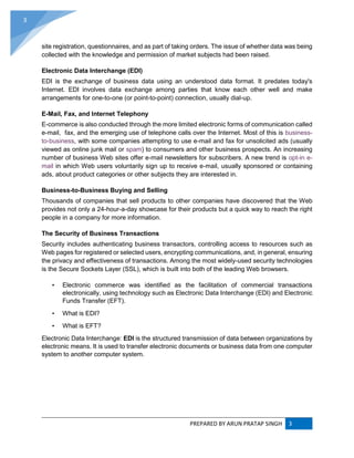 PREPARED BY ARUN PRATAP SINGH 3
3
site registration, questionnaires, and as part of taking orders. The issue of whether data was being
collected with the knowledge and permission of market subjects had been raised.
Electronic Data Interchange (EDI)
EDI is the exchange of business data using an understood data format. It predates today's
Internet. EDI involves data exchange among parties that know each other well and make
arrangements for one-to-one (or point-to-point) connection, usually dial-up.
E-Mail, Fax, and Internet Telephony
E-commerce is also conducted through the more limited electronic forms of communication called
e-mail, fax, and the emerging use of telephone calls over the Internet. Most of this is business-
to-business, with some companies attempting to use e-mail and fax for unsolicited ads (usually
viewed as online junk mail or spam) to consumers and other business prospects. An increasing
number of business Web sites offer e-mail newsletters for subscribers. A new trend is opt-in e-
mail in which Web users voluntarily sign up to receive e-mail, usually sponsored or containing
ads, about product categories or other subjects they are interested in.
Business-to-Business Buying and Selling
Thousands of companies that sell products to other companies have discovered that the Web
provides not only a 24-hour-a-day showcase for their products but a quick way to reach the right
people in a company for more information.
The Security of Business Transactions
Security includes authenticating business transactors, controlling access to resources such as
Web pages for registered or selected users, encrypting communications, and, in general, ensuring
the privacy and effectiveness of transactions. Among the most widely-used security technologies
is the Secure Sockets Layer (SSL), which is built into both of the leading Web browsers.
• Electronic commerce was identified as the facilitation of commercial transactions
electronically, using technology such as Electronic Data Interchange (EDI) and Electronic
Funds Transfer (EFT).
• What is EDI?
• What is EFT?
Electronic Data Interchange: EDI is the structured transmission of data between organizations by
electronic means. It is used to transfer electronic documents or business data from one computer
system to another computer system.
 