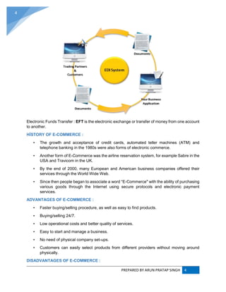 PREPARED BY ARUN PRATAP SINGH 4
4
Electronic Funds Transfer : EFT is the electronic exchange or transfer of money from one account
to another.
HİSTORY OF E-COMMERCE :
• The growth and acceptance of credit cards, automated teller machines (ATM) and
telephone banking in the 1980s were also forms of electronic commerce.
• Another form of E-Commerce was the airline reservation system, for example Sabre in the
USA and Travicom in the UK.
• By the end of 2000, many European and American business companies offered their
services through the World Wide Web.
• Since then people began to associate a word “E-Commerce" with the ability of purchasing
various goods through the Internet using secure protocols and electronic payment
services.
ADVANTAGES OF E-COMMERCE :
• Faster buying/selling procedure, as well as easy to find products.
• Buying/selling 24/7.
• Low operational costs and better quality of services.
• Easy to start and manage a business.
• No need of physical company set-ups.
• Customers can easily select products from different providers without moving around
physically.
DISADVANTAGES OF E-COMMERCE :
 