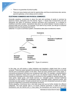 PREPARED BY ARUN PRATAP SINGH 5
5
• There is no guarantee of product quality.
• There are many hackers who look for opportunities, and thus an ecommerce site, service,
payment gateways, all are always prone to attack.
ELECTRONIC COMMERCE AND PHYSICAL COMMERCE :
Generally speaking, e-commerce is about the sale and purchase of goods or services by
electronic means, particularly over the internet. Figure 1.1 shows that in broad terms one can
distinguish two types of commerce: physical commerce and e-commerce. In a physical or
traditional commerce system, transactions take place via contact between humans usually in a
physical outlet such as a store. For example, if you want to buy a book, you will go to a physical
bookstore and buy the physical book from a
salesman. In a pure e-commerce system, transactions take place via electronic means.
In this case, you will access a cyber bookstore and download a digital book from a server
computer. These two cases represent the extremes: the traditional commerce system on one side
and the pure e-commerce system on the other. There are many variants and in many cases, e-
commerce and physical commerce can complement each other. For example, a physical book is
ordered by electronic means and it is sent to you via physical means [Turban et al., 20001.
According to Schneider and Perry [2000], e-commerce is more suitable for standard goods, low-
value goods, digital goods, and simple services (i.e. intangible goods), whereas traditional
commerce is more suitable for nonstandard goods, perishable goods, expensive goods, and
extremely low-value goods. Complex products such as cars and nonstandard services are better
served by integrating e-commerce and physical commerce.
Strictly speaking, e-commerce has a very wide scope and can be further divided into different
categories. The most popular type is, of course, Internet Commerce. It refers to business
transactions over the internet and, in most cases, the transactions are carried out over a web
 