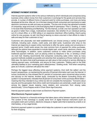 PREPARED BY ARUN PRATAP SINGH 1
1
INTERNET PAYMENT SYSTEM :
Internet payment systems refer to the various methods by which individuals and companies doing
business online collect money from their customers in exchange for the goods and services they
provide. A number of different forms of payment exist for online purchases, and more are being
developed all the time. After all, it is in the best interest of both consumers and merchants to make
electronic commerce as safe and easy as possible. "The low cost of entry has attracted hundreds
of companies, large and small, to the level playing field of cyberspace," Paul J. Dowling, Jr. noted
in his book Web Advertising and Marketing. "On the Internet, a small, one-man operation can look
as good or better than a large, multinational corporation. But whether it's an individual working
out of a virtual office, or a CEO sitting in an expensive downtown office building, they're going
online for one purpose—to sell. And they're leaving no stone unturned in their efforts to make it
safe and easy for their customers to buy."
Customers who physically visit retail establishments can choose among a variety of payment
methods, including cash, checks, credit cards, and debit cards. Customers who shop on the
Internet are beginning to expect online merchants to offer the same variety and convenience in
payment terms. Credit cards remain the most common form of payment for online purchases,
although the options have expanded to include digital cash, smart cards, electronic checks, and
other technologies. In addition, some customers continue to make online purchases using
traditional payment methods, such as placing orders by telephone or fax, or sending a check
via snail mail. Dowling recommends that companies conducting sales online make as many
payment methods available as possible and advertise their acceptance of those methods on their
Web sites. He claims that small businesses can add value to their product or service offerings by
making payment easy, comfortable, and secure for their customers. "Getting paid on the Web
ultimately testifies to your marketing plan's effectiveness," Dowling wrote. "And when everything
goes as it should, customers will place the order."
Perhaps the biggest issue affecting online payment systems—from both the sellers' and the
buyers' perspectives—is maintaining the security of financial information sent over the Internet. A
survey conducted by Visa showed that 91 percent of consumers were concerned about privacy
and security on the Internet. Another study, conducted by the Boston Consulting Group and
quoted in Computerworld, indicated that 28 percent of consumers' online purchase efforts failed—
meaning that they intended to buy online but did not complete the transaction. "Concerns about
security and the perception that online credit card transactions are extremely unsafe seem to be
among the biggest issues keeping many retailers and consumers from closing sales
electronically," Lorna Pappas wrote in Chain Store Age Executive.
Internet payment system is also known as Electronic Payment system.
What Electronic Payment system is?
Electronic Payment is a financial exchange that takes place online between buyers and sellers.
The content of this exchange is usually some form of digital financial instrument (such as
encrypted credit card numbers, electronic cheques or digital cash) that is backed by a bank or an
intermediary, or by a legal tender.
Electronic payment system is a system which helps the customer or user to make online payment
for their shopping.
UNIT : IV
 