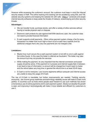 PREPARED BY ARUN PRATAP SINGH 25
25
However while accessing the customer’s account, the customer must keep in mind the internet
security sweep or theft. The online hacking and cracking can be avoided by using SSL and TSL
website security systems and keeping the website link with safe “Https:// “ protocols and proper
internet security softwares to keep aside the threats of malware, evasdrooping and other security
threats.
Advantages :
 We can transfer funds, purchase stocks, and offer a variety of other services without
having to handle physical cash or cheques
 Electronic cash protects its user against theft With electronic cash, the customer does
not need to provide financial information
 E-cash supports small payments . Other online payment system charge a fee for every
transaction no matter how much high or low it is but e-cash has a specific limit for
additional charges that’s why very low payments are not charged a fee.
Limitations :
 Maybe how much secure the e-cash payment system is but still no one is safe against
the online frauds. In this case the trader is referred as fraudulent. The trader may take
the amount but may not provide the services
 While making the payment, its very important that the internet connection and power
supply should be active. If the payment is in process and internet supply fails in between
it can lead to loss of information i.e amount will be charged but it wont reach to trader
and the refund takes very long time in general the refund time is at least 30-45 days.
 E-Cash is not for everyone. Low income segments without computer and internet access
are unable to enjoy the usage of E-Cash.
The rise of E-Cash is inevitable, but further improvements are needed. Tackling security,
anonymity, low income group readiness and technology reliability issues will make E-Cash more
perfect. In countries such as India where people were hesitant to use such methods has shown
a tremendous use of online payments and E-cash payment system. Slowly but steadily the growth
is seen and improving it technologically will make it more reliable and efficient for customers to
use it.
 