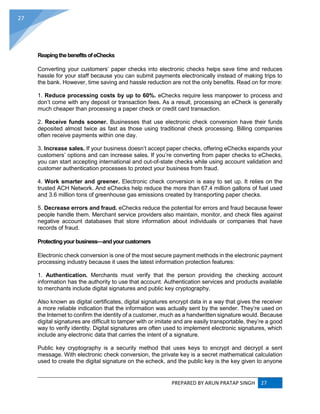PREPARED BY ARUN PRATAP SINGH 27
27
ReapingthebenefitsofeChecks
Converting your customers’ paper checks into electronic checks helps save time and reduces
hassle for your staff because you can submit payments electronically instead of making trips to
the bank. However, time saving and hassle reduction are not the only benefits. Read on for more:
1. Reduce processing costs by up to 60%. eChecks require less manpower to process and
don’t come with any deposit or transaction fees. As a result, processing an eCheck is generally
much cheaper than processing a paper check or credit card transaction.
2. Receive funds sooner. Businesses that use electronic check conversion have their funds
deposited almost twice as fast as those using traditional check processing. Billing companies
often receive payments within one day.
3. Increase sales. If your business doesn’t accept paper checks, offering eChecks expands your
customers’ options and can increase sales. If you’re converting from paper checks to eChecks,
you can start accepting international and out-of-state checks while using account validation and
customer authentication processes to protect your business from fraud.
4. Work smarter and greener. Electronic check conversion is easy to set up. It relies on the
trusted ACH Network. And eChecks help reduce the more than 67.4 million gallons of fuel used
and 3.6 million tons of greenhouse gas emissions created by transporting paper checks.
5. Decrease errors and fraud. eChecks reduce the potential for errors and fraud because fewer
people handle them. Merchant service providers also maintain, monitor, and check files against
negative account databases that store information about individuals or companies that have
records of fraud.
Protectingyour business—andyourcustomers
Electronic check conversion is one of the most secure payment methods in the electronic payment
processing industry because it uses the latest information protection features:
1. Authentication. Merchants must verify that the person providing the checking account
information has the authority to use that account. Authentication services and products available
to merchants include digital signatures and public key cryptography.
Also known as digital certificates, digital signatures encrypt data in a way that gives the receiver
a more reliable indication that the information was actually sent by the sender. They’re used on
the Internet to confirm the identity of a customer, much as a handwritten signature would. Because
digital signatures are difficult to tamper with or imitate and are easily transportable, they’re a good
way to verify identity. Digital signatures are often used to implement electronic signatures, which
include any electronic data that carries the intent of a signature.
Public key cryptography is a security method that uses keys to encrypt and decrypt a sent
message. With electronic check conversion, the private key is a secret mathematical calculation
used to create the digital signature on the echeck, and the public key is the key given to anyone
 