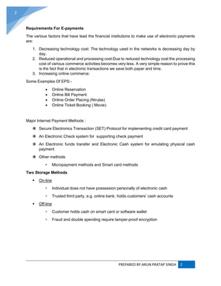 PREPARED BY ARUN PRATAP SINGH 2
2
Requirements For E-payments
The various factors that have lead the financial institutions to make use of electronic payments
are:
1. Decreasing technology cost: The technology used in the networks is decreasing day by
day.
2. Reduced operational and processing cost:Due to reduced technology cost the processing
cost of various commerce activities becomes very less. A very simple reason to prove this
is the fact that in electronic transactions we save both paper and time.
3. Increasing online commerce:
Some Examples Of EPS:-
 Online Reservation
 Online Bill Payment
 Online Order Placing (Nirulas)
 Online Ticket Booking ( Movie)
Major Internet Payment Methods :
 Secure Electronics Transaction (SET) Protocol for implementing credit card payment
 An Electronic Check system for supporting check payment
 An Electronic funds transfer and Electronic Cash system for emulating physical cash
payment
 Other methods
• Micropayment methods and Smart card methods
Two Storage Methods
 On-line
 Individual does not have possession personally of electronic cash
 Trusted third party, e.g. online bank, holds customers’ cash accounts
 Off-line
 Customer holds cash on smart card or software wallet
 Fraud and double spending require tamper-proof encryption
 