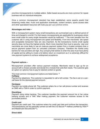 PREPARED BY ARUN PRATAP SINGH 32
32
one-time micropayments to multiple sellers. Seller-based accounts are more common for repeat
business with an individual enterprise.
Once a common micropayment standard has been established, some experts predict that
streaming media sites, music and application downloads, content vendors, sports access sites
and other specialized resources will make pay-per-use common online.
Advantages and risks –
With a micropayment system many small transactions are summarised over a defined period of
time and charged in one bill. For that reason micropayments are applicable for businesses where
even small costs for every single transaction would be inefficient. 4)
The main benefits from the
customer site in using micropayment are speed and flexibility. From the merchants’ site speed
and acceptable transaction fees are very important. As the transactions involve small capital
security does not have the highest priority. Much more important than trust is security. User and
merchants are more likely to use an insecure payment system from a trusted company than a
secure payment system from an untrusted (unknown) company. Therefore the market entry
barriers for new providers are high. Any company that wishes to enter this area must have plenty
of capital and be willing to invest a lot before return on investment as it is extremely difficult for
new payment systems to achieve widespread acceptance.
Payment options –
Micropayment providers offer various payment modules. Merchants need to sign up for an
account with a chosen provider and decide for a module that suits their needs. The customer gets
an option (or options) how to pay for desired content or goods.
The most common micropayment options are listed below: 6)
Call2pay
Payment by telephone. The customer is requested to call a toll number. The fee is set on a per-
call basis for the desired payment amount.
Handypay
Payment via mobile phone bill. The customer enters his or her cell phone number and receives
an SMS with a TAN in order to confirm payment.
Ebank2pay
Payment using online banking. The customer transfers the payment amount his or her online
banking access and a TAN. After making payment, the customer receives access to the
purchased product.
Credit card
Payment per credit card. The customer enters his credit card data and confirms the transaction.
The transactions can be optionally carried out with the 3-D Secure™ method (verified by VISA™
and Mastercard SecureCode™).
Direct debit
 