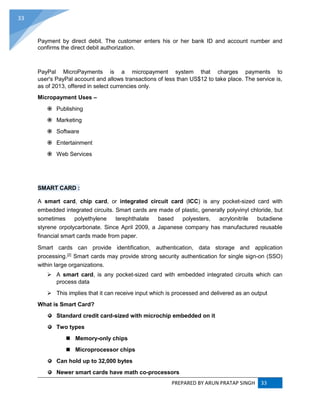 PREPARED BY ARUN PRATAP SINGH 33
33
Payment by direct debit. The customer enters his or her bank ID and account number and
confirms the direct debit authorization.
PayPal MicroPayments is a micropayment system that charges payments to
user's PayPal account and allows transactions of less than US$12 to take place. The service is,
as of 2013, offered in select currencies only.
Micropayment Uses –
 Publishing
 Marketing
 Software
 Entertainment
 Web Services
SMART CARD :
A smart card, chip card, or integrated circuit card (ICC) is any pocket-sized card with
embedded integrated circuits. Smart cards are made of plastic, generally polyvinyl chloride, but
sometimes polyethylene terephthalate based polyesters, acrylonitrile butadiene
styrene orpolycarbonate. Since April 2009, a Japanese company has manufactured reusable
financial smart cards made from paper.
Smart cards can provide identification, authentication, data storage and application
processing.[2]
Smart cards may provide strong security authentication for single sign-on (SSO)
within large organizations.
 A smart card, is any pocket-sized card with embedded integrated circuits which can
process data
 This implies that it can receive input which is processed and delivered as an output
What is Smart Card?
Standard credit card-sized with microchip embedded on it
Two types
 Memory-only chips
 Microprocessor chips
Can hold up to 32,000 bytes
Newer smart cards have math co-processors
 