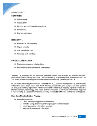 PREPARED BY ARUN PRATAP SINGH 39
39
ADVANTAGES :
CONSUMER –
 Convenience
 Accessibility
 On chip record of recent transactions
 Home load
 Internet purchases
MERCHANT –
 Reliable-Off line payment
 Higher security
 Low transaction cost
 Reduced cash handling
FINANCIAL INSTITUTION –
 Strengthen customer relationships
 New financial and commercial partnerships
"Mondex" is a concept for an electronic payment system that provides an alternate to cash,
particularly small currency and coins ("micro-payment"). The concept was invented in 1990 by
Tim Jones and Graham Higgins at National Westminster Bank (NatWest) in the UK.
In July 1996, initiated by NatWest and Midland Bank PLC, Mondex International Ltd. was officially
established by 17 major banks from North America, Asia/Pacific, and Europe, and was granted
an exclusive licensing agreement with NatWest for the intellectual property rights to develop the
Mondex concept, technology, and brand. In the same year, MasterCard International acquired
51% ownership of Mondex International and fully endorsed the Mondex technology architecture.
How does Mondex Protect Privacy –
 Principles protected:
o Limits for collecting personal information
o limits for using, disclosing and keeping personal information
o keeping personal information accurate
o safeguarding personal information
 