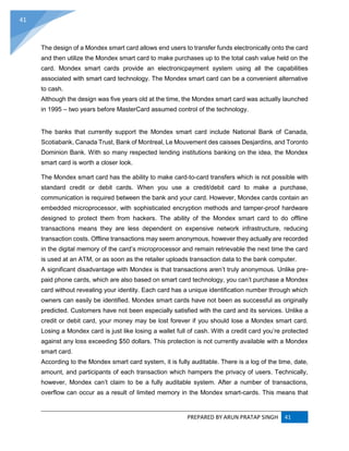 PREPARED BY ARUN PRATAP SINGH 41
41
The design of a Mondex smart card allows end users to transfer funds electronically onto the card
and then utilize the Mondex smart card to make purchases up to the total cash value held on the
card. Mondex smart cards provide an electronicpayment system using all the capabilities
associated with smart card technology. The Mondex smart card can be a convenient alternative
to cash.
Although the design was five years old at the time, the Mondex smart card was actually launched
in 1995 – two years before MasterCard assumed control of the technology.
The banks that currently support the Mondex smart card include National Bank of Canada,
Scotiabank, Canada Trust, Bank of Montreal, Le Mouvement des caisses Desjardins, and Toronto
Dominion Bank. With so many respected lending institutions banking on the idea, the Mondex
smart card is worth a closer look.
The Mondex smart card has the ability to make card-to-card transfers which is not possible with
standard credit or debit cards. When you use a credit/debit card to make a purchase,
communication is required between the bank and your card. However, Mondex cards contain an
embedded microprocessor, with sophisticated encryption methods and tamper-proof hardware
designed to protect them from hackers. The ability of the Mondex smart card to do offline
transactions means they are less dependent on expensive network infrastructure, reducing
transaction costs. Offline transactions may seem anonymous, however they actually are recorded
in the digital memory of the card’s microprocessor and remain retrievable the next time the card
is used at an ATM, or as soon as the retailer uploads transaction data to the bank computer.
A significant disadvantage with Mondex is that transactions aren’t truly anonymous. Unlike pre-
paid phone cards, which are also based on smart card technology, you can’t purchase a Mondex
card without revealing your identity. Each card has a unique identification number through which
owners can easily be identified. Mondex smart cards have not been as successful as originally
predicted. Customers have not been especially satisfied with the card and its services. Unlike a
credit or debit card, your money may be lost forever if you should lose a Mondex smart card.
Losing a Mondex card is just like losing a wallet full of cash. With a credit card you’re protected
against any loss exceeding $50 dollars. This protection is not currently available with a Mondex
smart card.
According to the Mondex smart card system, it is fully auditable. There is a log of the time, date,
amount, and participants of each transaction which hampers the privacy of users. Technically,
however, Mondex can’t claim to be a fully auditable system. After a number of transactions,
overflow can occur as a result of limited memory in the Mondex smart-cards. This means that
 