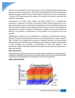 PREPARED BY ARUN PRATAP SINGH 43
43
concerns. So, the perspective of the e-governance is "the use of the technologies that both help
governing and have to be governed". The Public-Private Partnership (PPP) based e-governance
projects are hugely successful in India. United Telecoms Limited known as UTL is a major player
in India on PPP based e-governance projects. Each project had mammoth state wide area
networks in these states.
E-governance is the future, many countries are looking forward to for a corruption-free
government. E-government is one-way communication protocol whereas e-governance is two-
way communication protocol. The essence of e-governance is to reach the beneficiary and ensure
that the services intended to reach the desired individual has been met with. There should be an
auto-response to support the essence of e-governance, whereby the Government realizes the
efficacy of its governance. E-governance is by the governed, for the governed and of the
governed.
Establishing the identity of the end beneficiary is a challenge in all citizen-centric services.
Statistical information published by governments and world bodies does not always reveal the
facts. The best form of e-governance cuts down on unwanted interference of too many layers
while delivering governmental services. It depends on good infrastructural setup with the support
of local processes and parameters for governments to reach their citizens or end
beneficiaries. Budget for planning, development and growth can be derived from well laid out e-
governance systems
Why e-Governance :
E-Government can transform citizen service, provide access to information to empower citizens,
enable their participation in government and enhance citizen economic and social opportunities,
so that they can make better lives, for themselves and for the next generation.
BASIC ARCHITECTURE :
 