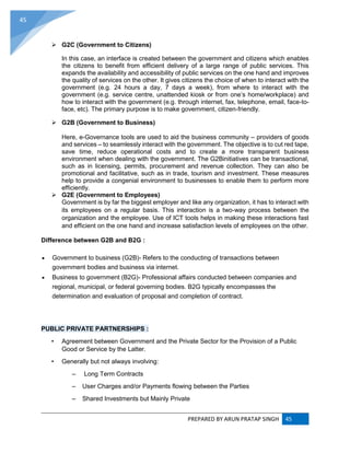 PREPARED BY ARUN PRATAP SINGH 45
45
 G2C (Government to Citizens)
In this case, an interface is created between the government and citizens which enables
the citizens to benefit from efficient delivery of a large range of public services. This
expands the availability and accessibility of public services on the one hand and improves
the quality of services on the other. It gives citizens the choice of when to interact with the
government (e.g. 24 hours a day, 7 days a week), from where to interact with the
government (e.g. service centre, unattended kiosk or from one’s home/workplace) and
how to interact with the government (e.g. through internet, fax, telephone, email, face-to-
face, etc). The primary purpose is to make government, citizen-friendly.
 G2B (Government to Business)
Here, e-Governance tools are used to aid the business community – providers of goods
and services – to seamlessly interact with the government. The objective is to cut red tape,
save time, reduce operational costs and to create a more transparent business
environment when dealing with the government. The G2Binitiatives can be transactional,
such as in licensing, permits, procurement and revenue collection. They can also be
promotional and facilitative, such as in trade, tourism and investment. These measures
help to provide a congenial environment to businesses to enable them to perform more
efficiently.
 G2E (Government to Employees)
Government is by far the biggest employer and like any organization, it has to interact with
its employees on a regular basis. This interaction is a two-way process between the
organization and the employee. Use of ICT tools helps in making these interactions fast
and efficient on the one hand and increase satisfaction levels of employees on the other.
Difference between G2B and B2G :
 Government to business (G2B)- Refers to the conducting of transactions between
government bodies and business via internet.
 Business to government (B2G)- Professional affairs conducted between companies and
regional, municipal, or federal governing bodies. B2G typically encompasses the
determination and evaluation of proposal and completion of contract.
PUBLIC PRIVATE PARTNERSHIPS :
• Agreement between Government and the Private Sector for the Provision of a Public
Good or Service by the Latter.
• Generally but not always involving:
– Long Term Contracts
– User Charges and/or Payments flowing between the Parties
– Shared Investments but Mainly Private
 