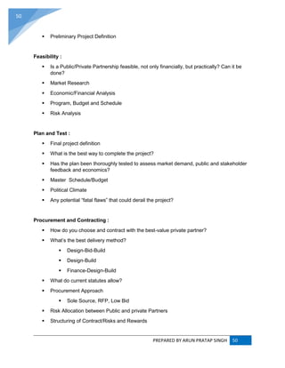 PREPARED BY ARUN PRATAP SINGH 50
50
 Preliminary Project Definition
Feasibility :
 Is a Public/Private Partnership feasible, not only financially, but practically? Can it be
done?
 Market Research
 Economic/Financial Analysis
 Program, Budget and Schedule
 Risk Analysis
Plan and Test :
 Final project definition
 What is the best way to complete the project?
 Has the plan been thoroughly tested to assess market demand, public and stakeholder
feedback and economics?
 Master Schedule/Budget
 Political Climate
 Any potential “fatal flaws” that could derail the project?
Procurement and Contracting :
 How do you choose and contract with the best-value private partner?
 What’s the best delivery method?
 Design-Bid-Build
 Design-Build
 Finance-Design-Build
 What do current statutes allow?
 Procurement Approach
 Sole Source, RFP, Low Bid
 Risk Allocation between Public and private Partners
 Structuring of Contract/Risks and Rewards
 