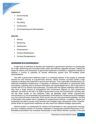 PREPARED BY ARUN PRATAP SINGH 51
51
Implement :
 Environmental
 Design
 Permitting
 Construction
 Commissioning and Administration
Operate :
 Startup
 Monitoring
 Assessment
 Enhancement
 Contract Modifications
 Contract Renegotiations
READINESS IN E-GOVERNANCE :
A high level of readiness to develop and implement e-government services is a prerequisite
for a high--performing and innovative public sector that delivers integrated services, making life
easier for citizens and businesses. E-government readiness is therefore a -significant indicator of
whether a country is prepared to harvest efficiencies gained from ICT-enabled public
administrations.
The UN's e-government readiness index is a combined indicator of the supply of, potential
demand for and maturity of e-government services. OECD member countries exhibit a high
capacity to develop and implement e-government services. This is generally characterized by an
extensive broadband infrastructure; a repository of electronic information on government laws
and policies, including links to archived information and downloadable forms; and a high level of
comfort with ICT by citizens and businesses. Countries with the highest readiness index tend to
also have a large amount of transactional and e-commerce features on their government
websites. As noted by the UN in its 2008 e-government survey, the Scandinavian countries with
the top three scores on the readiness index all generally share similar e-government
environments (e.g. the accessibility and penetration of the electronic infrastructure) and strategies
(e.g. the online provision of services). Each country has two main government websites: one that
is informative and another that is a gateway for e-government services. In addition, citizens and
businesses are able to access many services and complete many transactions online. However,
similar levels of e-government readiness can also result from different strategic approaches.
Internet access is a prerequisite for citizens and businesses to use e-government services,
and thus a leading indicator of countries' readiness to harness the potential efficiencies of ICT.
Broadband penetration has increased dramatically in most OECD member countries in the past
 