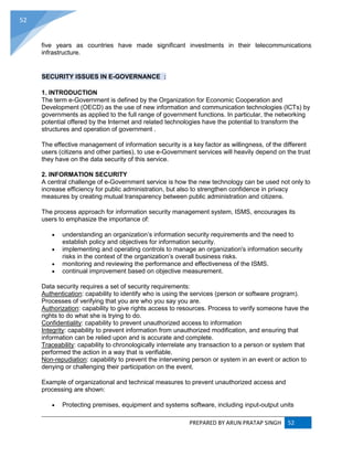 PREPARED BY ARUN PRATAP SINGH 52
52
five years as countries have made significant investments in their telecommunications
infrastructure.
SECURITY ISSUES IN E-GOVERNANCE :
1. INTRODUCTION
The term e-Government is defined by the Organization for Economic Cooperation and
Development (OECD) as the use of new information and communication technologies (ICTs) by
governments as applied to the full range of government functions. In particular, the networking
potential offered by the Internet and related technologies have the potential to transform the
structures and operation of government .
The effective management of information security is a key factor as willingness, of the different
users (citizens and other parties), to use e-Government services will heavily depend on the trust
they have on the data security of this service.
2. INFORMATION SECURITY
A central challenge of e-Government service is how the new technology can be used not only to
increase efficiency for public administration, but also to strengthen confidence in privacy
measures by creating mutual transparency between public administration and citizens.
The process approach for information security management system, ISMS, encourages its
users to emphasize the importance of:
 understanding an organization’s information security requirements and the need to
establish policy and objectives for information security.
 implementing and operating controls to manage an organization's information security
risks in the context of the organization’s overall business risks.
 monitoring and reviewing the performance and effectiveness of the ISMS.
 continual improvement based on objective measurement.
Data security requires a set of security requirements:
Authentication: capability to identify who is using the services (person or software program).
Processes of verifying that you are who you say you are.
Authorization: capability to give rights access to resources. Process to verify someone have the
rights to do what she is trying to do.
Confidentiality: capability to prevent unauthorized access to information
Integrity: capability to prevent information from unauthorized modification, and ensuring that
information can be relied upon and is accurate and complete.
Traceability: capability to chronologically interrelate any transaction to a person or system that
performed the action in a way that is verifiable.
Non-repudiation: capability to prevent the intervening person or system in an event or action to
denying or challenging their participation on the event.
Example of organizational and technical measures to prevent unauthorized access and
processing are shown:
 Protecting premises, equipment and systems software, including input-output units
 