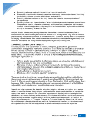 PREPARED BY ARUN PRATAP SINGH 53
53
 Protecting software applications used to process personal data
 Preventing unauthorized access to personal data during transmission thereof, including
transmission via telecommunication means and networks;
 Ensuring effective methods of blocking, destruction, erasure, or anonymization of
personal data;
 Enabling subsequent determination of when individual personal data were entered into a
filing system, used or otherwise processed, and the person responsible, for the period
covered by statutory protection of the rights of an individual with regard to unauthorized
supply or processing of personal data.
Despite trusted security and privacy measures constitutes a crucial success factor for e-
Government that has not been yet addressed as UN 2012 Survey shows only 20% of national
portals clearly indicate the presence of security features. Europe is leading with 44% countries
displaying secure links on their national websites but survey do not consider regional and local
websites and neither the many decentralized public organization web portals.
3. INFORMATION SECURITY THREATS
Services provided by e-Government to citizens, enterprise, public officer, government
administration and agencies via Internet and mobile connections are vulnerable to a variety of
threats. Detailed examples of cyber attacks using techniques like packet sniffer, probe,
malware, internet infrastructure attack, denial of services attack, remote to local attack and user
to root attack. The successful adoption of an ISMS is important to protect information assets,
allowing an organization to:
 Achieve greater assurance that its information assets are adequately protected against
information security risks on a continual basis
 Maintain a structured and comprehensive framework for identifying and assessing
information security risks, selecting and applying applicable controls, and measuring and
improving their effectiveness;
 Continually improve its control environment
 Effectively achieve legal and regulatory compliance.
There are simple and well-known web application vulnerabilities that could be avoided but e-
Government webs are still vulnerable. A research work found 81.6% e-Government web sites
from 212 different countries were vulnerable to Cross Site Scripting (XSS) and Structured Query
Language (SQL) injection. SQL injection attack can compromise data integrity while XSS is a
vulnerability, which attackers may exploit to steal users' information.
Specific security measures like firewalls, intrusion detection software, encryption, and secure
networks must be defined designed and implemented for government agencies to provide the
appropriate levels of security. But information security must also take into consideration the
people and processes that rely on the systems. Employees with daily access to e-Government
systems must be trained on cybersecurity and this aspect must become part of their job. A
study by the Department of Computer Science at Columbia University shows how the human
factor influences cybersecurity policies and how that work could be used to train government
employees to improve the security posture of government departments and agencies.
 