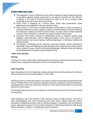 PREPARED BY ARUN PRATAP SINGH 54
54
CYBER CRIME AND LAWS :
 The expression ‘Crime’ is defined as an act, which subjects the doer to legal punishment
or any offence against morality, social order or any unjust or shameful act. The “Offence"
is defined in the Code of Criminal Procedure to mean as an act or omission made
punishable by any law for the time being in force.
 Cyber Crime is emerging as a serious threat. World wide governments, police
departments and intelligence units have started to react.
 Cyber Crime is a term used to broadly describe criminal activity in which computers or
computer networks are a tool, a target, or a place of criminal activity and include everything
from electronic cracking to denial of service attacks. It is also used to include traditional
crimes in which computers or networks are used to enable the illicit activity.
 Computer crime mainly consists of unauthorized access to computer systems data
alteration, data destruction, theft of intellectual property. Cyber crime in the context of
national security may involve hacking, traditional espionage, or information warfare and
related activities.
 Pornography, Threatening Email, Assuming someone's Identity, Sexual Harassment,
Defamation, Spam and Phishing are some examples where computers are used to commit
crime, whereas Viruses, Worms and Industrial Espionage, Software Piracy and Hacking
are examples where computers become target of crime.
Cyber Crime Variants
Hacking
"Hacking" is a crime, which entails cracking systems and gaining unauthorized access to the data
stored in them. Hacking had witnessed a 37 per cent increase this year.
Cyber Squatting
Cyber Squatting is the act of registering a famous Domain Name and then selling it for a fortune.
This is an issue that has not been tackled in IT ACT 2000.
Phishing is just one of the many frauds on the Internet, trying to fool people into parting with their
money. Phishing refers to the receipt of unsolicited emails by customers of Financial Institutions,
requesting them to enter their Username, Password or other personal information to access their
Account for some reason.
The fraudster then has access to the customer's online bank account and to the funds contained
in that account.
Cyber Stalking is use of the Internet or other electronic means to stalk someone. This term is
used interchangeably with online harassment and online abuse. Stalking generally involves
harassing or threatening behaviour that an individual engages in repeatedly, such as following a
person, appearing at a person's home or place of business, making harassing phone calls, leaving
written messages or objects, or vandalizing a person's property.
 